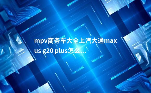 mpv商务车大全上汽大通maxus g20 plus怎么样？值得买